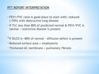 PFT REPORT INTERPRETATION
-FEV1/FVC ratio is good place to start with; reduced
(<70%) with obstructive lung disease
-If TLC less than 80% of predicted normal & FEV1/FVC is
normal - restrictive disease is present
*If DLCO is <80% of normal - diffusion defect is present
-Reduced surface area = emphysema
-Thickened AC membrane = pulmonary fibrosis
 