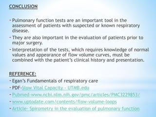 CONCLUSION
-Pulmonary function tests are an important tool in the
assessment of patients with suspected or known respiratory
disease.
-They are also important in the evaluation of patients prior to
major surgery.
-Interpretation of the tests, which requires knowledge of normal
values and appearance of flow volume curves, must be
combined with the patient’s clinical history and presentation.
REFERENCE:
-Egan’s Fundamentals of respiratory care
-PDF-Slow Vital Capacity - UTMB.edu
-Pubmed-www.ncbi.nlm.nih.gov/pmc/articles/PMC3229853/
-www.uptodate.com/contents/flow-volume-loops
-Article- Spirometry in the evaluation of pulmonary function
 
