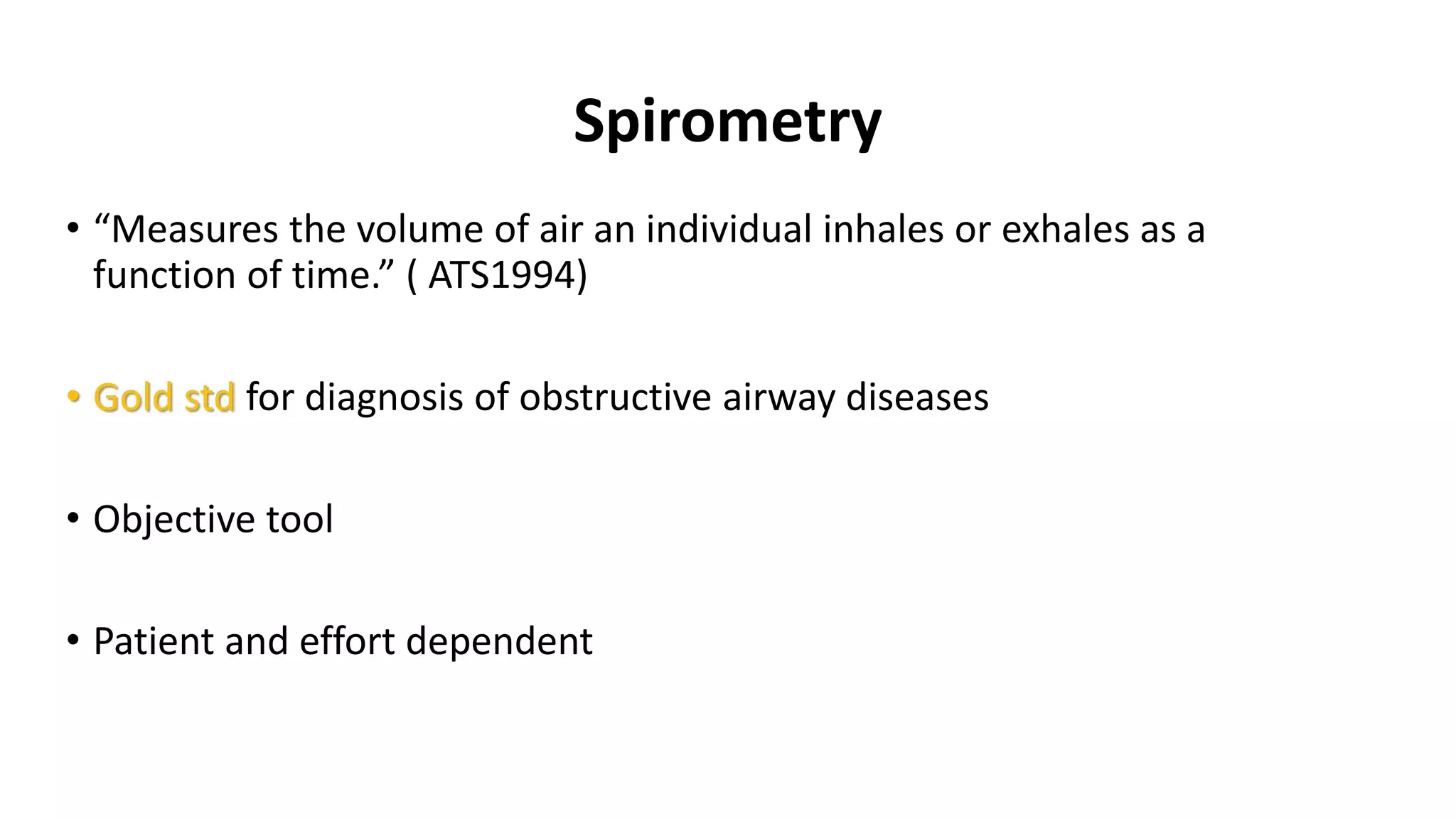 Spirometry
• “Measures the volume of air an individual inhales or exhales as a
function of time.” ( ATS1994)
• Gold std for diagnosis of obstructive airway diseases
• Objective tool
• Patient and effort dependent
 