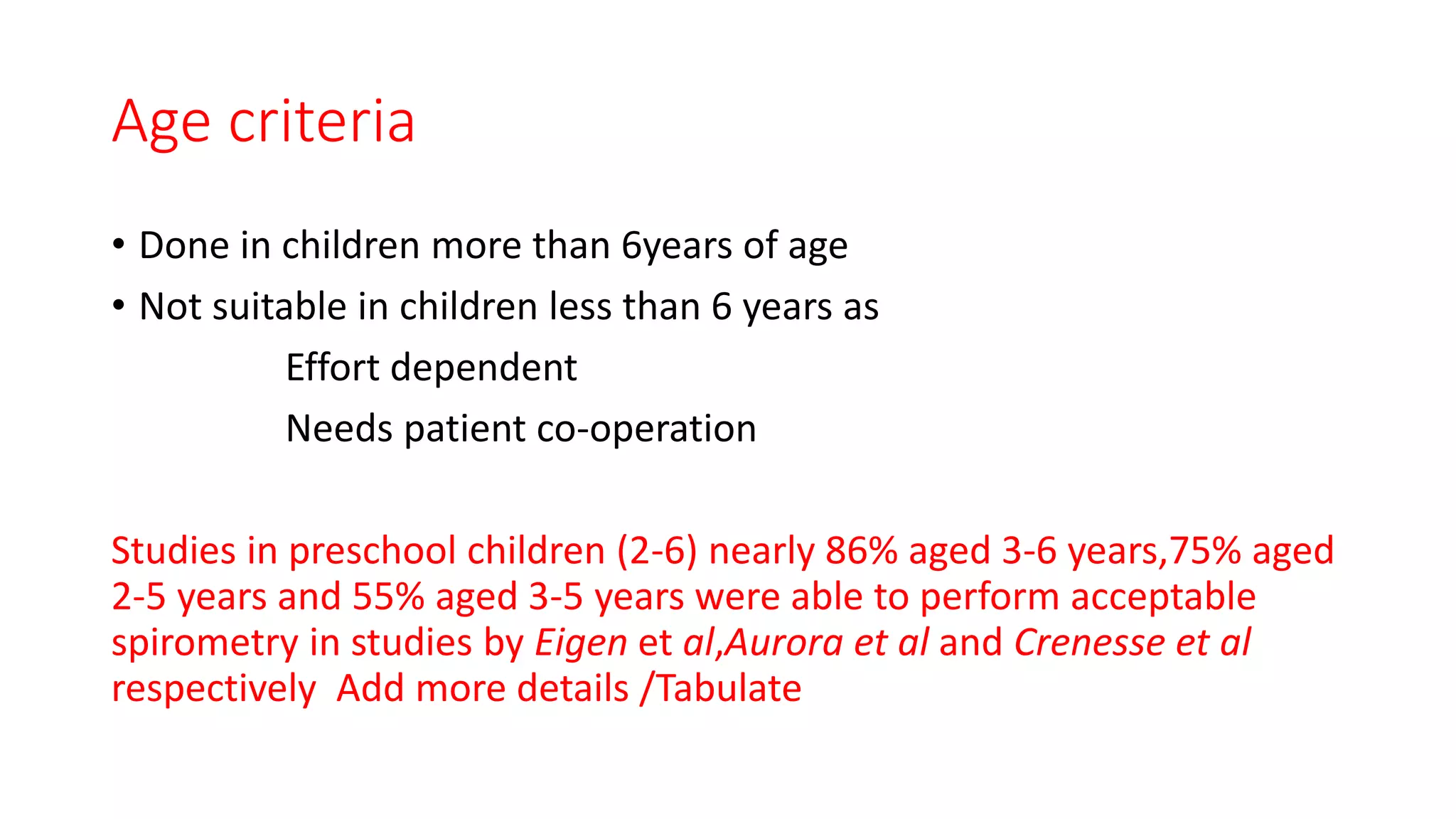 Age criteria
• Done in children more than 6years of age
• Not suitable in children less than 6 years as
Effort dependent
Needs patient co-operation
Studies in preschool children (2-6) nearly 86% aged 3-6 years,75% aged
2-5 years and 55% aged 3-5 years were able to perform acceptable
spirometry in studies by Eigen et al,Aurora et al and Crenesse et al
respectively Add more details /Tabulate
 