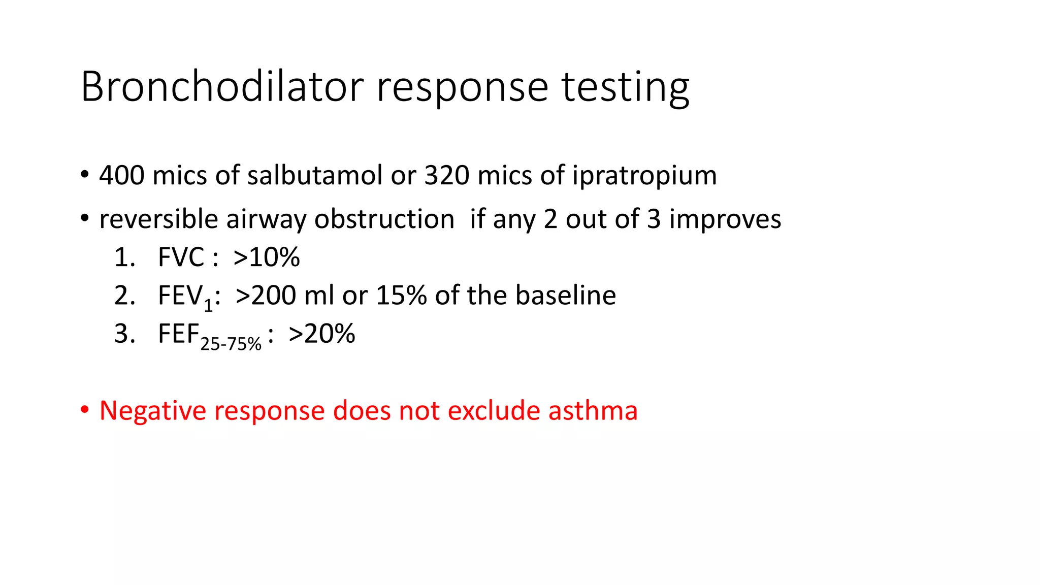 Bronchodilator response testing
• 400 mics of salbutamol or 320 mics of ipratropium
• reversible airway obstruction if any 2 out of 3 improves
1. FVC : >10%
2. FEV1: >200 ml or 15% of the baseline
3. FEF25-75% : >20%
• Negative response does not exclude asthma
 