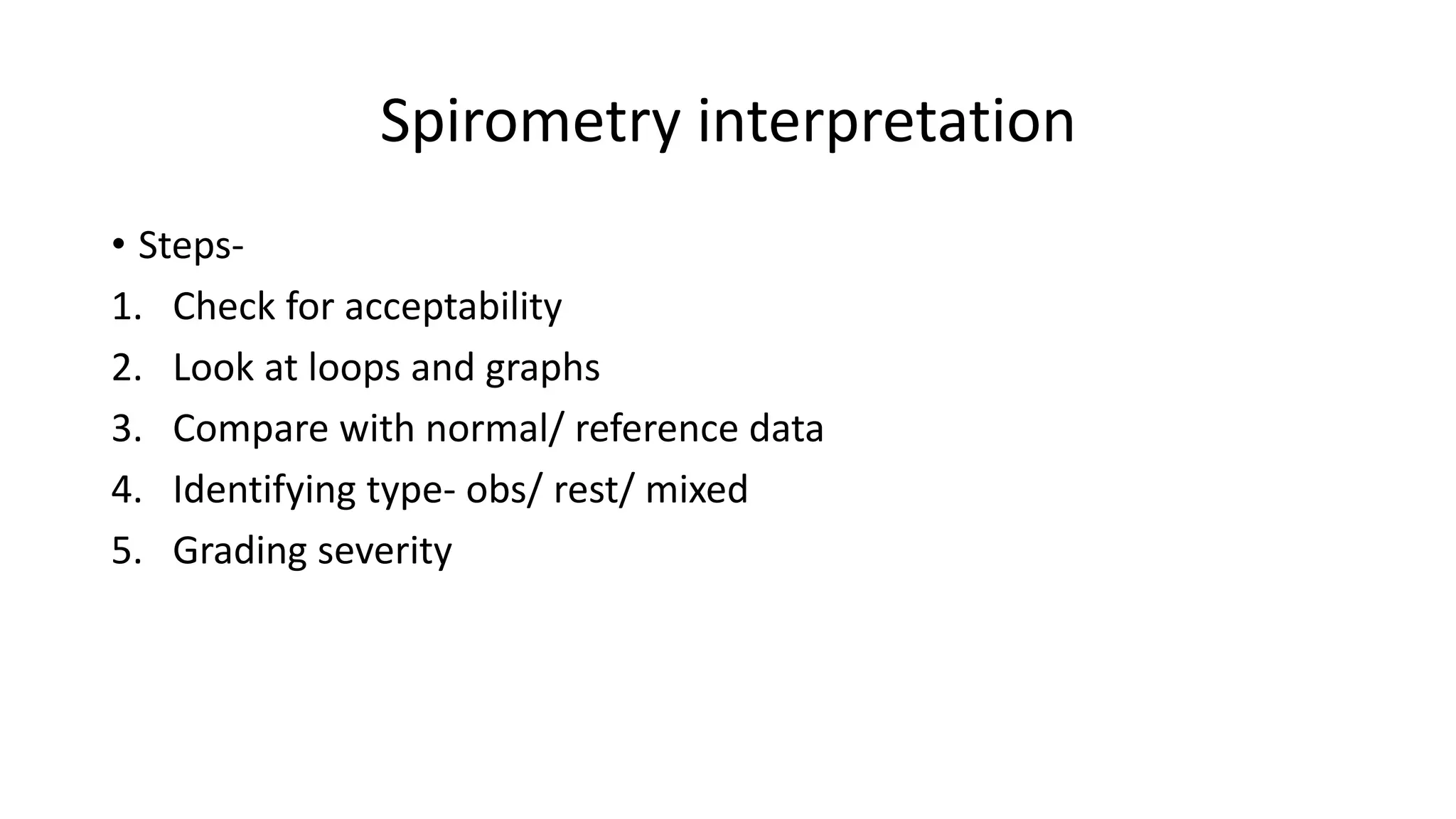 Spirometry interpretation
• Steps-
1. Check for acceptability
2. Look at loops and graphs
3. Compare with normal/ reference data
4. Identifying type- obs/ rest/ mixed
5. Grading severity
 