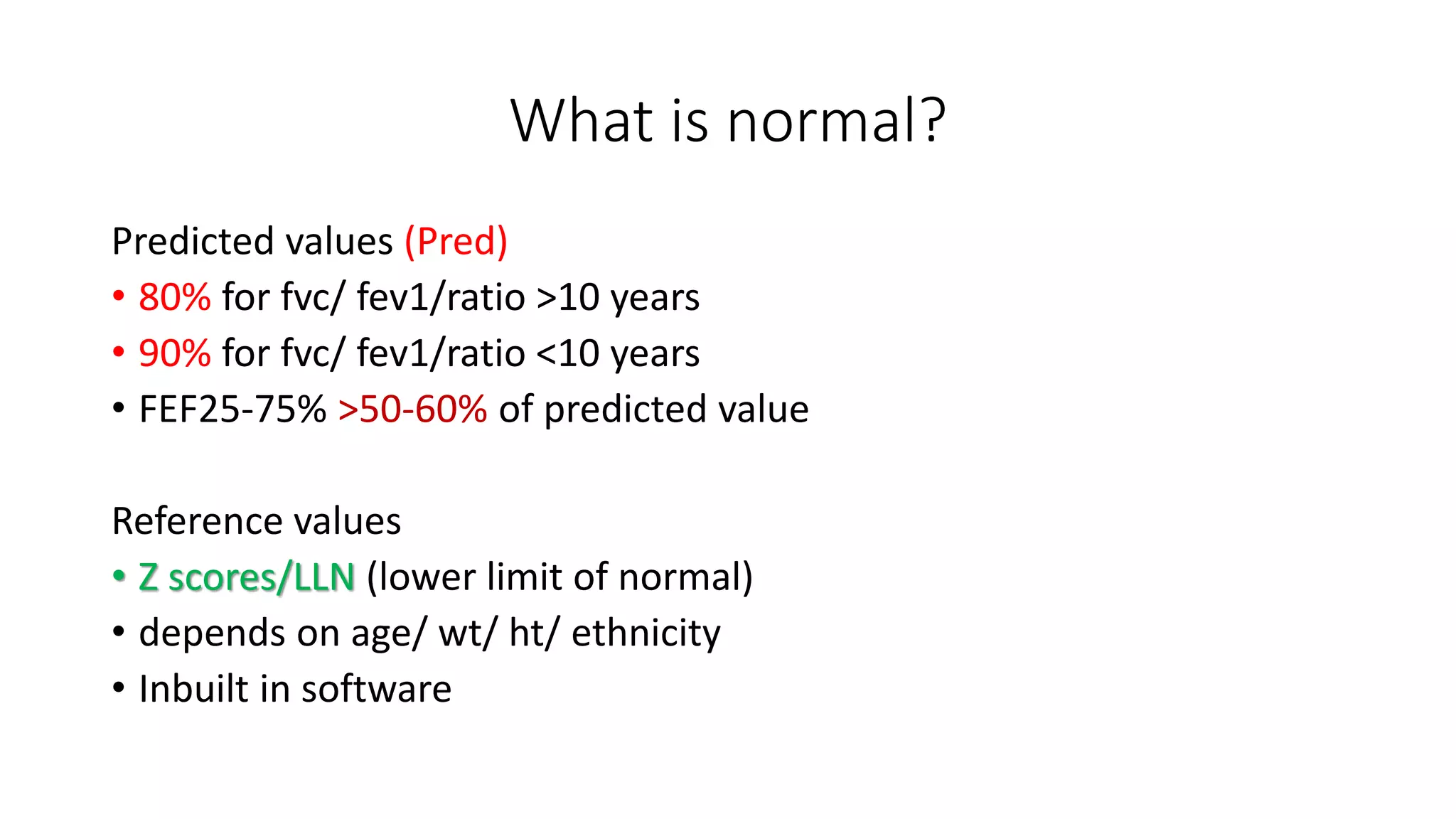 What is normal?
Predicted values (Pred)
• 80% for fvc/ fev1/ratio >10 years
• 90% for fvc/ fev1/ratio <10 years
• FEF25-75% >50-60% of predicted value
Reference values
• Z scores/LLN (lower limit of normal)
• depends on age/ wt/ ht/ ethnicity
• Inbuilt in software
 