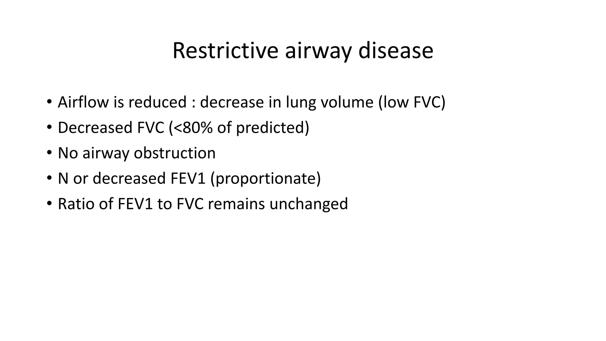 Restrictive airway disease
• Airflow is reduced : decrease in lung volume (low FVC)
• Decreased FVC (<80% of predicted)
• No airway obstruction
• N or decreased FEV1 (proportionate)
• Ratio of FEV1 to FVC remains unchanged
 
