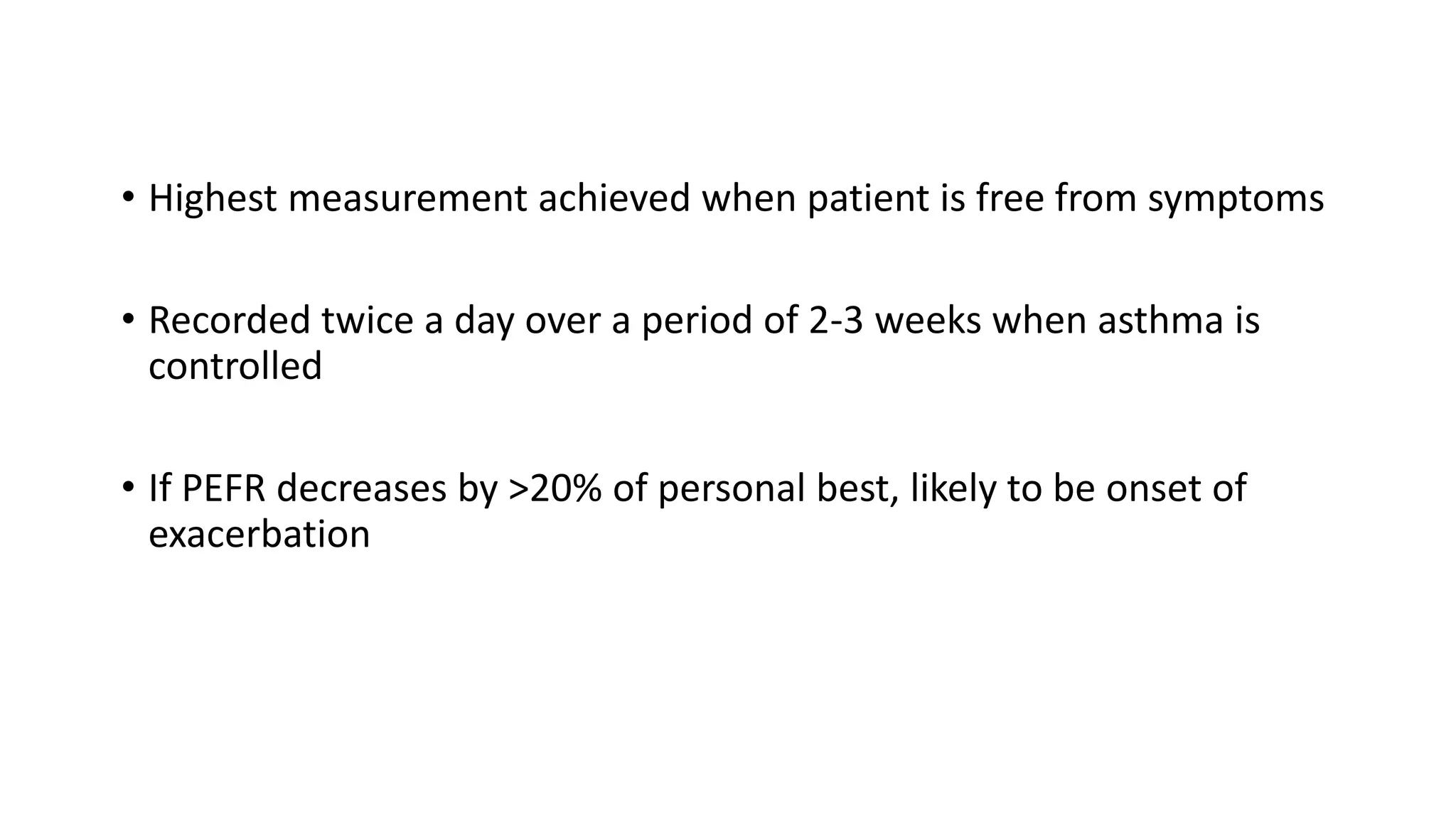 • Highest measurement achieved when patient is free from symptoms
• Recorded twice a day over a period of 2-3 weeks when asthma is
controlled
• If PEFR decreases by >20% of personal best, likely to be onset of
exacerbation
 