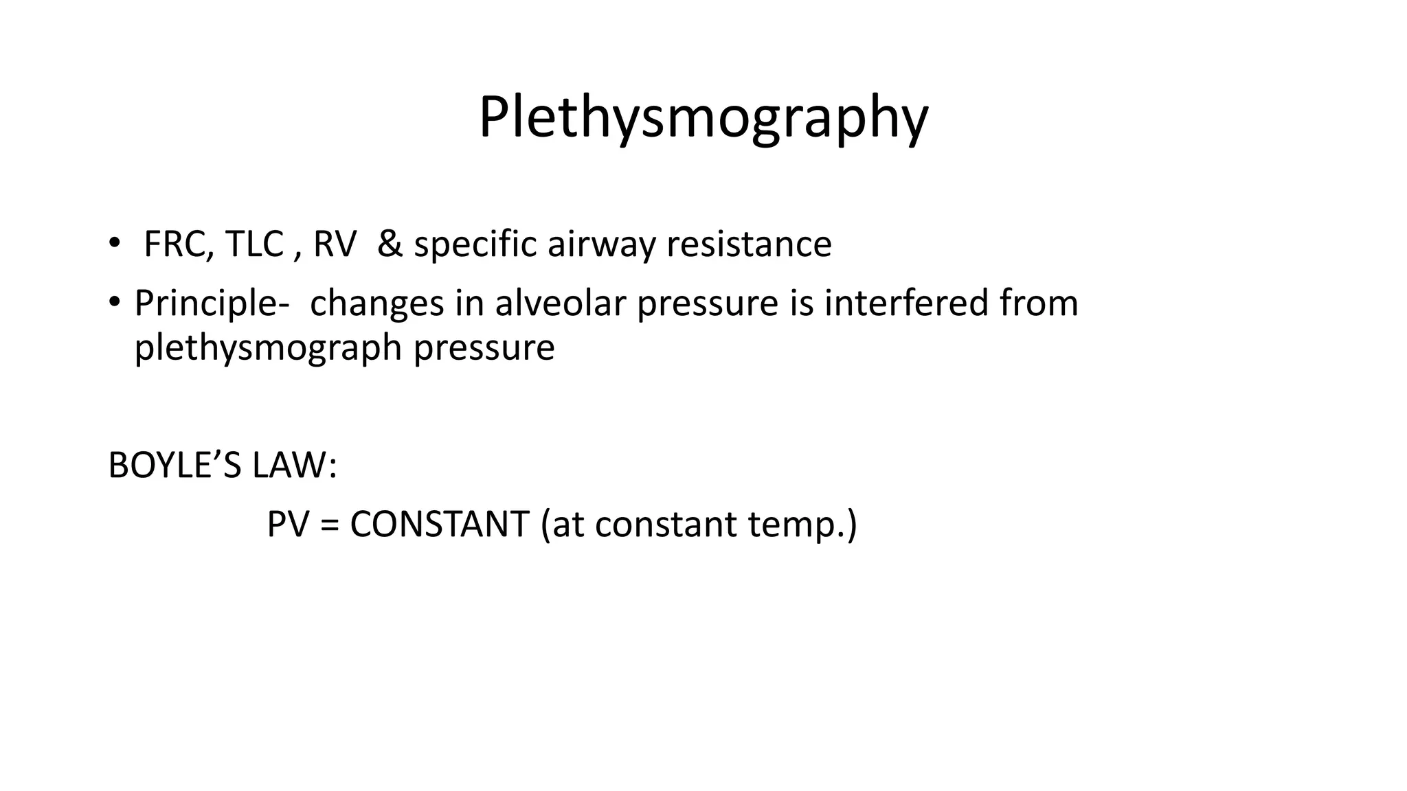 Plethysmography
• FRC, TLC , RV & specific airway resistance
• Principle- changes in alveolar pressure is interfered from
plethysmograph pressure
BOYLE’S LAW:
PV = CONSTANT (at constant temp.)
 