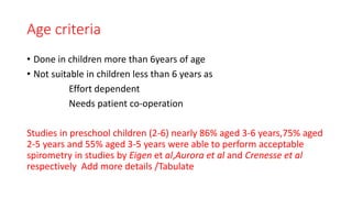 Age criteria
• Done in children more than 6years of age
• Not suitable in children less than 6 years as
Effort dependent
Needs patient co-operation
Studies in preschool children (2-6) nearly 86% aged 3-6 years,75% aged
2-5 years and 55% aged 3-5 years were able to perform acceptable
spirometry in studies by Eigen et al,Aurora et al and Crenesse et al
respectively Add more details /Tabulate
 