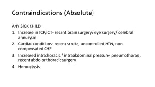 Contraindications (Absolute)
ANY SICK CHILD
1. Increase in ICP/ICT- recent brain surgery/ eye surgery/ cerebral
aneurysm
2. Cardiac conditions- recent stroke, uncontrolled HTN, non
compensated CHF
3. Increased intrathoracic / intraabdominal pressure- pneumothorax ,
recent abdo or thoracic surgery
4. Hemoptysis
 