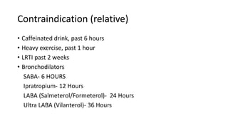 Contraindication (relative)
• Caffeinated drink, past 6 hours
• Heavy exercise, past 1 hour
• LRTI past 2 weeks
• Bronchodilators
SABA- 6 HOURS
Ipratropium- 12 Hours
LABA (Salmeterol/Formeterol)- 24 Hours
Ultra LABA (Vilanterol)- 36 Hours
 