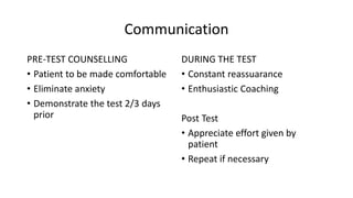 Communication
PRE-TEST COUNSELLING
• Patient to be made comfortable
• Eliminate anxiety
• Demonstrate the test 2/3 days
prior
DURING THE TEST
• Constant reassuarance
• Enthusiastic Coaching
Post Test
• Appreciate effort given by
patient
• Repeat if necessary
 