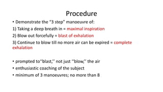 Procedure
• Demonstrate the “3 step” manoeuvre of:
1) Taking a deep breath in = maximal inspiration
2) Blow out forcefully = blast of exhalation
3) Continue to blow till no more air can be expired = complete
exhalation
• prompted to‘‘blast,’’ not just ‘‘blow,’’ the air
• enthusiastic coaching of the subject
• minimum of 3 manoeuvres; no more than 8
 