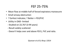FEF 25-75%
• Mean flow at middle half of forced expiratory manoeuvre
• Small airway obstruction
• ? Earliest indicator, ? Better > FEV/FVC
• Utility in OAD- limited
- Studied on 22,767 (3-94 years)
- Result widely scattered
- Doesn’t helps over and above FEV1, FVC and ratio.
Quanzer et al Eu Resp J 2014
 