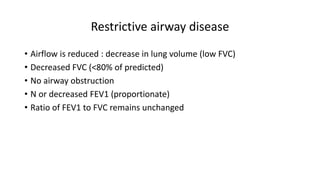 Restrictive airway disease
• Airflow is reduced : decrease in lung volume (low FVC)
• Decreased FVC (<80% of predicted)
• No airway obstruction
• N or decreased FEV1 (proportionate)
• Ratio of FEV1 to FVC remains unchanged
 