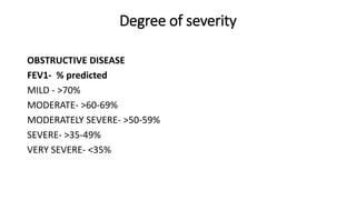 Degree of severity
OBSTRUCTIVE DISEASE
FEV1- % predicted
MILD - >70%
MODERATE- >60-69%
MODERATELY SEVERE- >50-59%
SEVERE- >35-49%
VERY SEVERE- <35%
 