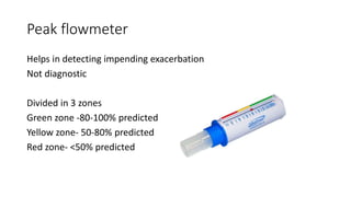 Peak flowmeter
Helps in detecting impending exacerbation
Not diagnostic
Divided in 3 zones
Green zone -80-100% predicted
Yellow zone- 50-80% predicted
Red zone- <50% predicted
 