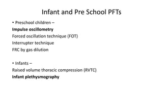 Infant and Pre School PFTs
• Preschool children –
Impulse oscillometry
Forced oscillation technique (FOT)
Interrupter technique
FRC by gas dilution
• Infants –
Raised volume thoracic compression (RVTC)
Infant plethysmography
 