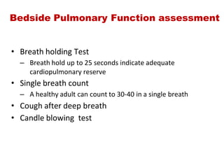 Bedside Pulmonary Function assessment
• Breath holding Test
– Breath hold up to 25 seconds indicate adequate
cardiopulmonary reserve
• Single breath count
– A healthy adult can count to 30‐40 in a single breath
• Cough after deep breath
• Candle blowing  test
 