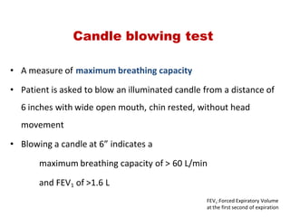• A measure of maximum breathing capacity
• Patient is asked to blow an illuminated candle from a distance of
6 inches with wide open mouth, chin rested, without head
movement
• Blowing a candle at 6” indicates a
maximum breathing capacity of > 60 L/min
and FEV1 of >1.6 L
Candle blowing test
FEV1:Forced Expiratory Volume
at the first second of expiration
 