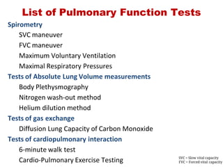 List of Pulmonary Function Tests
Spirometry
SVC maneuver
FVC maneuver
Maximum Voluntary Ventilation
Maximal Respiratory Pressures
Tests of Absolute Lung Volume measurements
Body Plethysmography
Nitrogen wash‐out method
Helium dilution method
Tests of gas exchange
Diffusion Lung Capacity of Carbon Monoxide
Tests of cardiopulmonary interaction
6‐minute walk test
Cardio‐Pulmonary Exercise Testing SVC = Slow vital capacity
FVC = Forced vital capacity
 