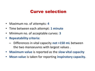 Curve selection
• Maximum no. of attempts: 4
• Time between each attempt: 1 minute
• Minimum no. of acceptable curves: 3
• Repeatability criteria:
– Differences in vital capacity not >150 mL between
the two manoeuvres with largest values .
• Maximum value is reported as the slow vital capacity
• Mean value is taken for reporting inspiratory capacity.
 