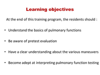 Learning objectives
       At the end of this training program, the residents should :
• Understand the basics of pulmonary functions
• Be aware of pretest evaluation
• Have a clear understanding about the various maneuvers
• Become adept at interpreting pulmonary function testing
 