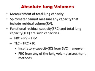 Absolute lung Volumes
• Measurement of total lung capacity
• Spirometer cannot measure any capacity that
include residual volume(RV).
• Functional residual capacity(FRC) and total lung
capacity(TLC) are such capacities.
– FRC = RV + ERV
– TLC = FRC + IC
• Inspiratory capacity(IC) from SVC maneuver
• FRC from any of the lung volume assessment
methods.
 