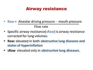 • Raw =  Alveolar driving pressure ‐  mouth pressure
                                     Flow rate
• Specific airway resistance(sRaw) is airway resistance
corrected for lung volumes.
• Raw: elevated in both obstructive lung diseases and
states of hyperinflation
• sRaw  elevated only in obstructive lung diseases.
Airway resistance
 
