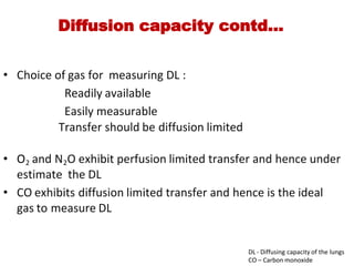 Diffusion capacity contd…
• Choice of gas for  measuring DL :
                    Readily available
               Easily measurable
             Transfer should be diffusion limited
• O2 and N2O exhibit perfusion limited transfer and hence under
estimate  the DL
• CO exhibits diffusion limited transfer and hence is the ideal
gas to measure DL
DL ‐ Diffusing capacity of the lungs
CO – Carbon monoxide
 