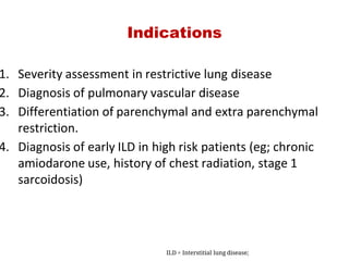 Indications
1. Severity assessment in restrictive lung disease
2. Diagnosis of pulmonary vascular disease
3. Differentiation of parenchymal and extra parenchymal
restriction.
4. Diagnosis of early ILD in high risk patients (eg; chronic
amiodarone use, history of chest radiation, stage 1
sarcoidosis)
ILD = Interstitial lung disease;
 