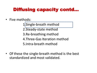 Diffusing capacity contd…
• Five methods:
                    1.Single‐breath method
                    2.Steady‐state method
                    3.Re‐breathing method
                    4.Three‐Gas Iteration method
                    5.Intra‐breath method
• Of these the single‐breath method is the best
standardized and most validated.
 
