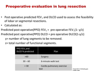 Preoperative evaluation in lung resection
• Post operative predicted FEV1 and DLCO used to assess the feasibility
of lobar or segmental resections.
• Calculated as:
Predicted post‐operative(PPO) FEV1 =  pre operative FEV1(1‐ y/z)
Predicted post operative(PPO) DLCO = pre operative DLCO(1‐y/z)
      y= number of lung segments to be removed.
      z= total number of functional segments.
 PPO FEV1 and
 DLCO % predicted                             Plan
>60     Surgery
30 – 60     6‐minute walk test
< 30     Cardio pulmonary exercise
test Chest 2013;143(5)(Suppl):
e166s­190s
 