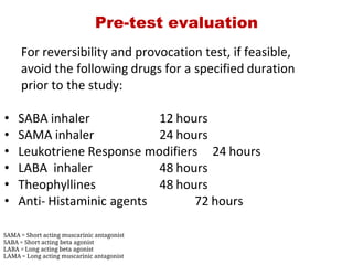 Pre­test evaluation
 For reversibility and provocation test, if feasible,
 avoid the following drugs for a specified duration
 prior to the study:
• SABA inhaler 12 hours
• SAMA inhaler 24 hours
• Leukotriene Response modifiers  24 hours
• LABA inhaler 48 hours
• Theophyllines  48 hours
• Anti‐ Histaminic agents 72 hours
SAMA = Short acting muscarinic antagonist
SABA = Short acting beta agonist
LABA = Long acting beta agonist
LAMA = Long acting muscarinic antagonist
 