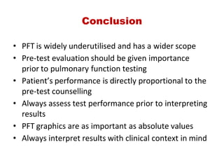 Conclusion
• PFT is widely underutilised and has a wider scope
• Pre‐test evaluation should be given importance
prior to pulmonary function testing
• Patient’s performance is directly proportional to the
pre‐test counselling
• Always assess test performance prior to interpreting
results
• PFT graphics are as important as absolute values
• Always interpret results with clinical context in mind
 