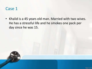 Case 1
• Khalid is a 45 years old man. Married with two wives.
He has a stressful life and he smokes one pack per
day since he was 15.
 