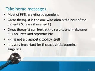 Take home messages
• Most of PFTs are effort dependent
• Great therapist is the one who obtain the best of the
patient ( Scream if needed ! )
• Great therapist can look at the results and make sure
it is accurate and reproducible
• PFT is not a diagnostic tool by itself
• It is very important for thoracic and abdominal
surgeries.
 