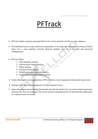 PIXELLOID STUDIOS | 3D Animation & Visual Effects || Training & Production 1
PFTrack
• PFTrack enables computer generated effects to be exactly matched with film or video sequences.
• The handling of proxy image resolutions, manipulation of an image data and batch processing of tracked
shots over a cross platform network, allowing multiple shots to be accessed and processed
simultaneously.
• PFTrack Offers:
1. Fully automatic tracking.
2. Advanced user feature tracking.
3. Object tracking.
4. Geometry based tracking.
5. Editable post solve camera parameters.
6. Single solve of multiple camera motions.
• Unlike other match moving applications, PFTrack allows you to manipulate tracking data many levels.
• Editing of individual camera parameters via spline-based-F-curves.
Improved geometry based tracking functionality provithe des all the tools you need to improve geometry
and track this into your sequence. This can be used for extracting motion for head and face replacement
or to track an entire set model.
 