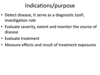 Indications/purpose
• Detect disease, It serve as a diagnostic tool
investigation role
• Evaluate severity, extent and monitor the course of
disease
• Evaluate treatment
• Measure effects and result of treatment exposures
 
