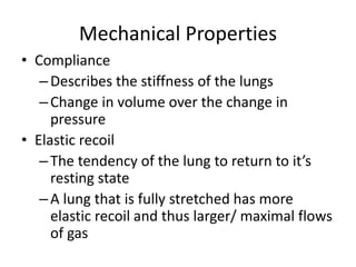 Mechanical Properties
• Compliance
–Describes the stiffness of the lungs
–Change in volume over the change in
pressure
• Elastic recoil
–The tendency of the lung to return to it’s
resting state
–A lung that is fully stretched has more
elastic recoil and thus larger/ maximal flows
of gas
 