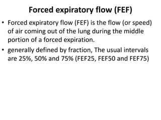 Forced expiratory flow (FEF)
• Forced expiratory flow (FEF) is the flow (or speed)
of air coming out of the lung during the middle
portion of a forced expiration.
• generally defined by fraction, The usual intervals
are 25%, 50% and 75% (FEF25, FEF50 and FEF75)
 