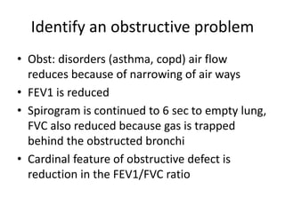 Identify an obstructive problem
• Obst: disorders (asthma, copd) air flow
reduces because of narrowing of air ways
• FEV1 is reduced
• Spirogram is continued to 6 sec to empty lung,
FVC also reduced because gas is trapped
behind the obstructed bronchi
• Cardinal feature of obstructive defect is
reduction in the FEV1/FVC ratio
 