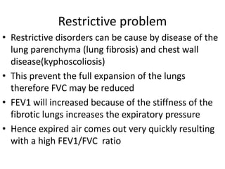 Restrictive problem
• Restrictive disorders can be cause by disease of the
lung parenchyma (lung fibrosis) and chest wall
disease(kyphoscoliosis)
• This prevent the full expansion of the lungs
therefore FVC may be reduced
• FEV1 will increased because of the stiffness of the
fibrotic lungs increases the expiratory pressure
• Hence expired air comes out very quickly resulting
with a high FEV1/FVC ratio
 