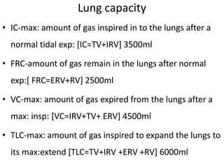 • IC-max: amount of gas inspired in to the lungs after a
normal tidal exp: [IC=TV+IRV] 3500ml
• FRC-amount of gas remain in the lungs after normal
exp:[ FRC=ERV+RV] 2500ml
• VC-max: amount of gas expired from the lungs after a
max: insp: [VC=IRV+TV+ ERV] 4500ml
• TLC-max: amount of gas inspired to expand the lungs to
its max:extend [TLC=TV+IRV +ERV +RV] 6000ml
Lung capacity
 