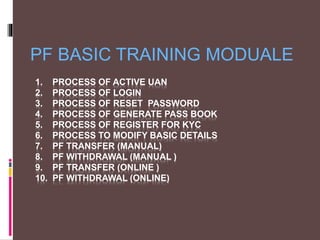 1. PROCESS OF ACTIVE UAN
2. PROCESS OF LOGIN
3. PROCESS OF RESET PASSWORD
4. PROCESS OF GENERATE PASS BOOK
5. PROCESS OF REGISTER FOR KYC
6. PROCESS TO MODIFY BASIC DETAILS
7. PF TRANSFER (MANUAL)
8. PF WITHDRAWAL (MANUAL )
9. PF TRANSFER (ONLINE )
10. PF WITHDRAWAL (ONLINE)
PF BASIC TRAINING MODUALE
 