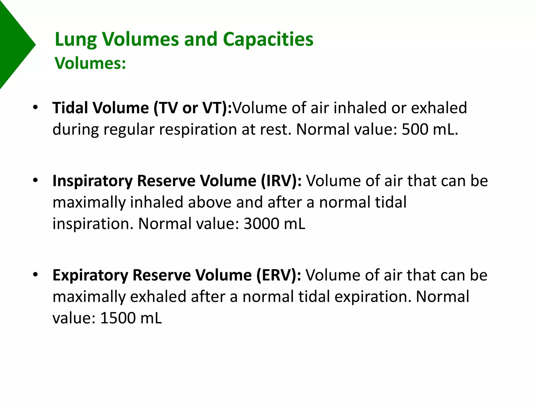 Lung Volumes and Capacities
Volumes:
• Tidal Volume (TV or VT):Volume of air inhaled or exhaled
during regular respiration at rest. Normal value: 500 mL.
• Inspiratory Reserve Volume (IRV): Volume of air that can be
maximally inhaled above and after a normal tidal
inspiration. Normal value: 3000 mL
• Expiratory Reserve Volume (ERV): Volume of air that can be
maximally exhaled after a normal tidal expiration. Normal
value: 1500 mL
 