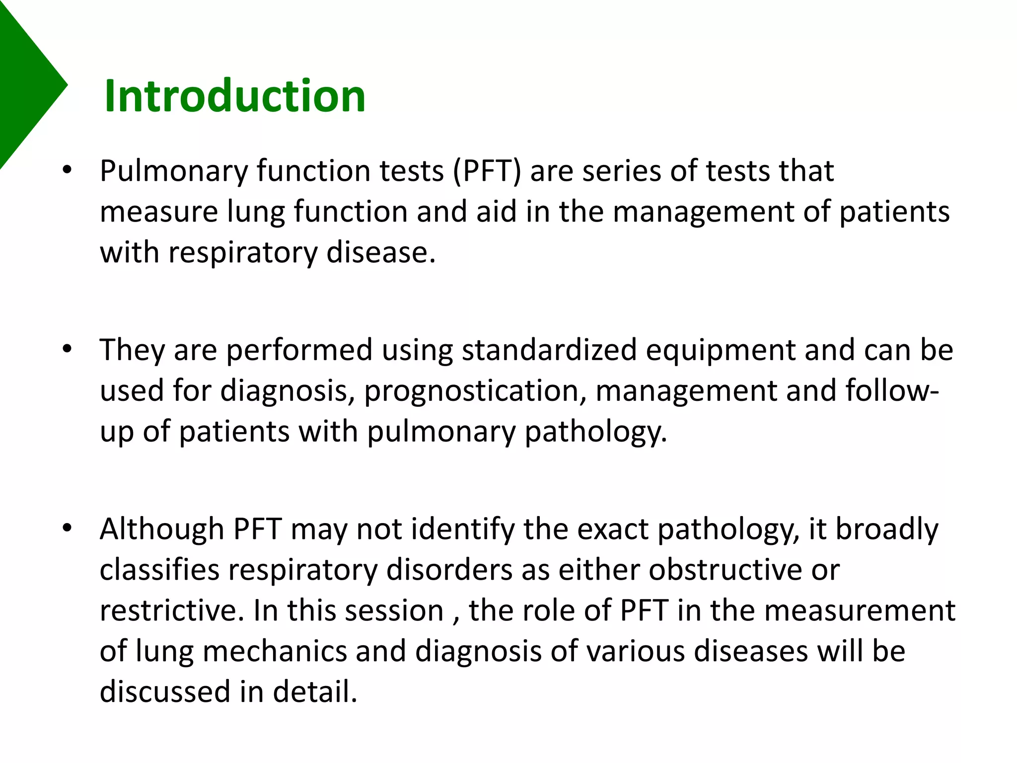 Introduction
• Pulmonary function tests (PFT) are series of tests that
measure lung function and aid in the management of patients
with respiratory disease.
• They are performed using standardized equipment and can be
used for diagnosis, prognostication, management and follow-
up of patients with pulmonary pathology.
• Although PFT may not identify the exact pathology, it broadly
classifies respiratory disorders as either obstructive or
restrictive. In this session , the role of PFT in the measurement
of lung mechanics and diagnosis of various diseases will be
discussed in detail.
 