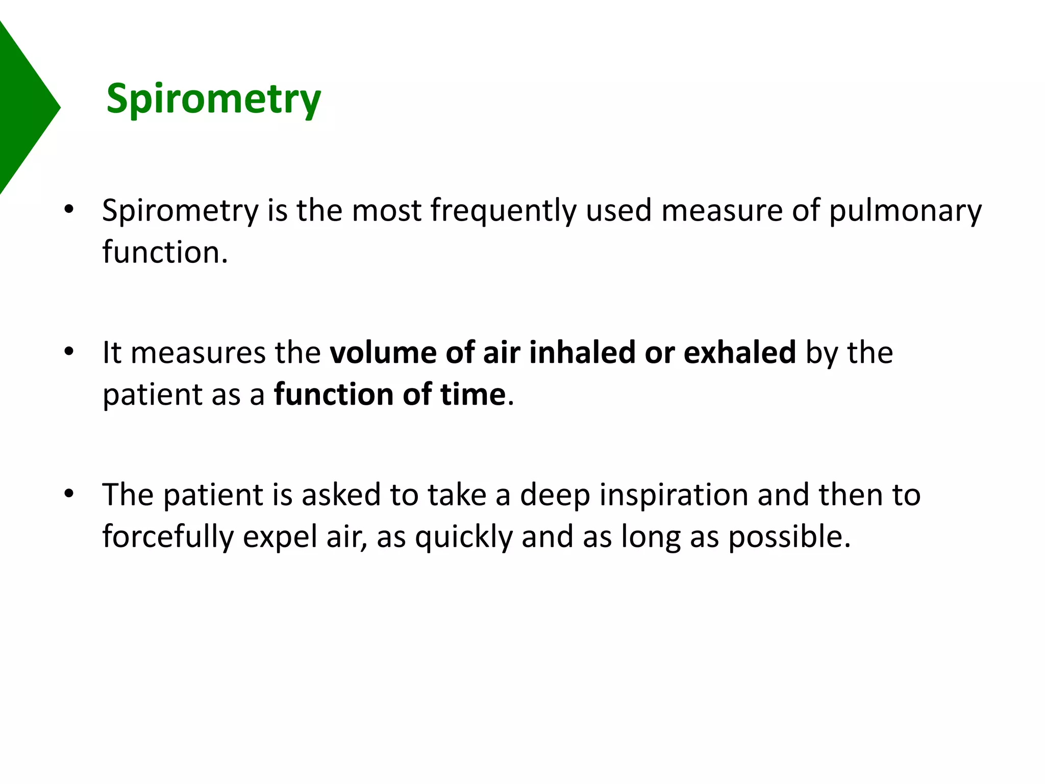 Spirometry
• Spirometry is the most frequently used measure of pulmonary
function.
• It measures the volume of air inhaled or exhaled by the
patient as a function of time.
• The patient is asked to take a deep inspiration and then to
forcefully expel air, as quickly and as long as possible.
 