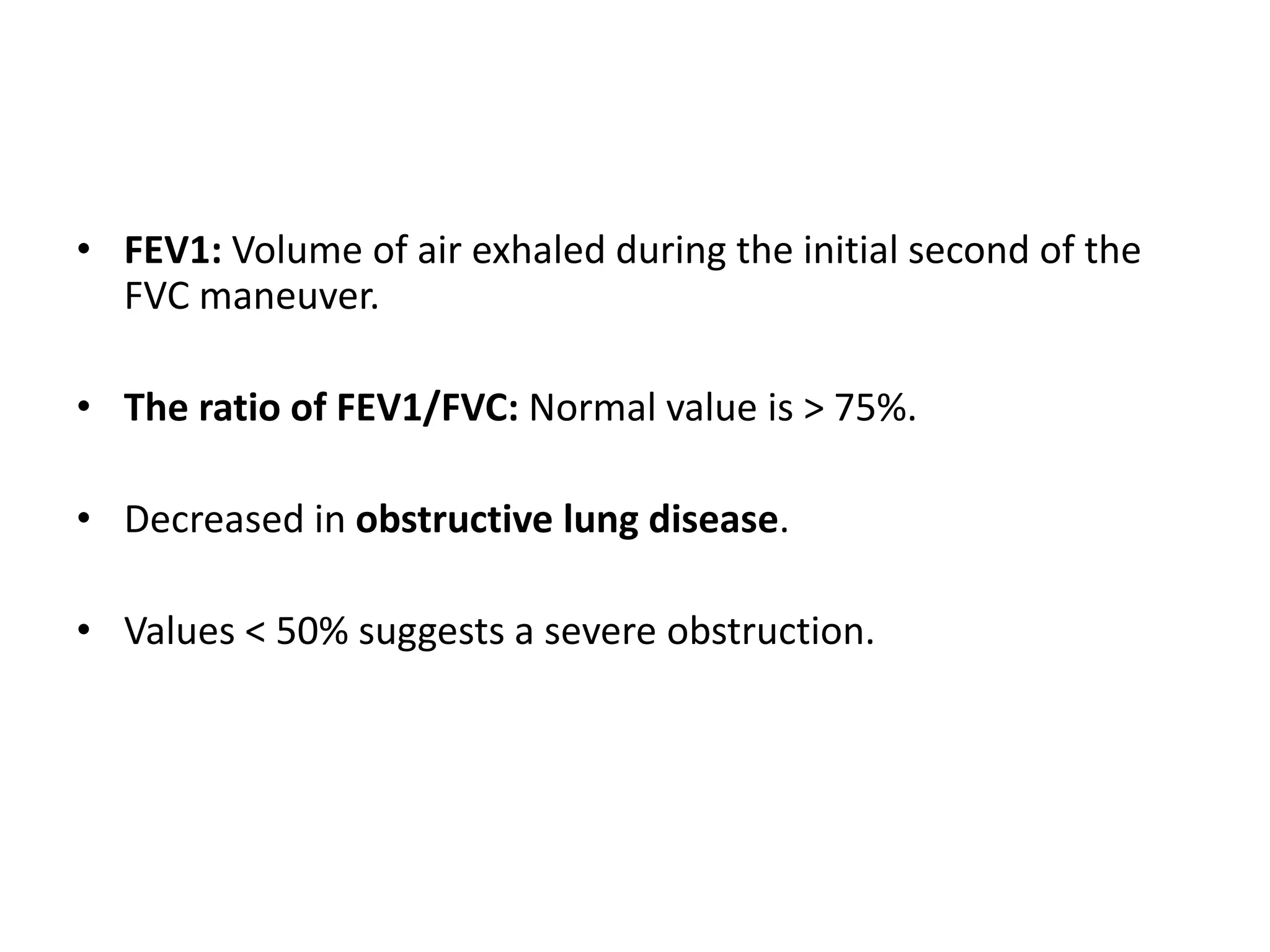 • FEV1: Volume of air exhaled during the initial second of the
FVC maneuver.
• The ratio of FEV1/FVC: Normal value is > 75%.
• Decreased in obstructive lung disease.
• Values < 50% suggests a severe obstruction.
 