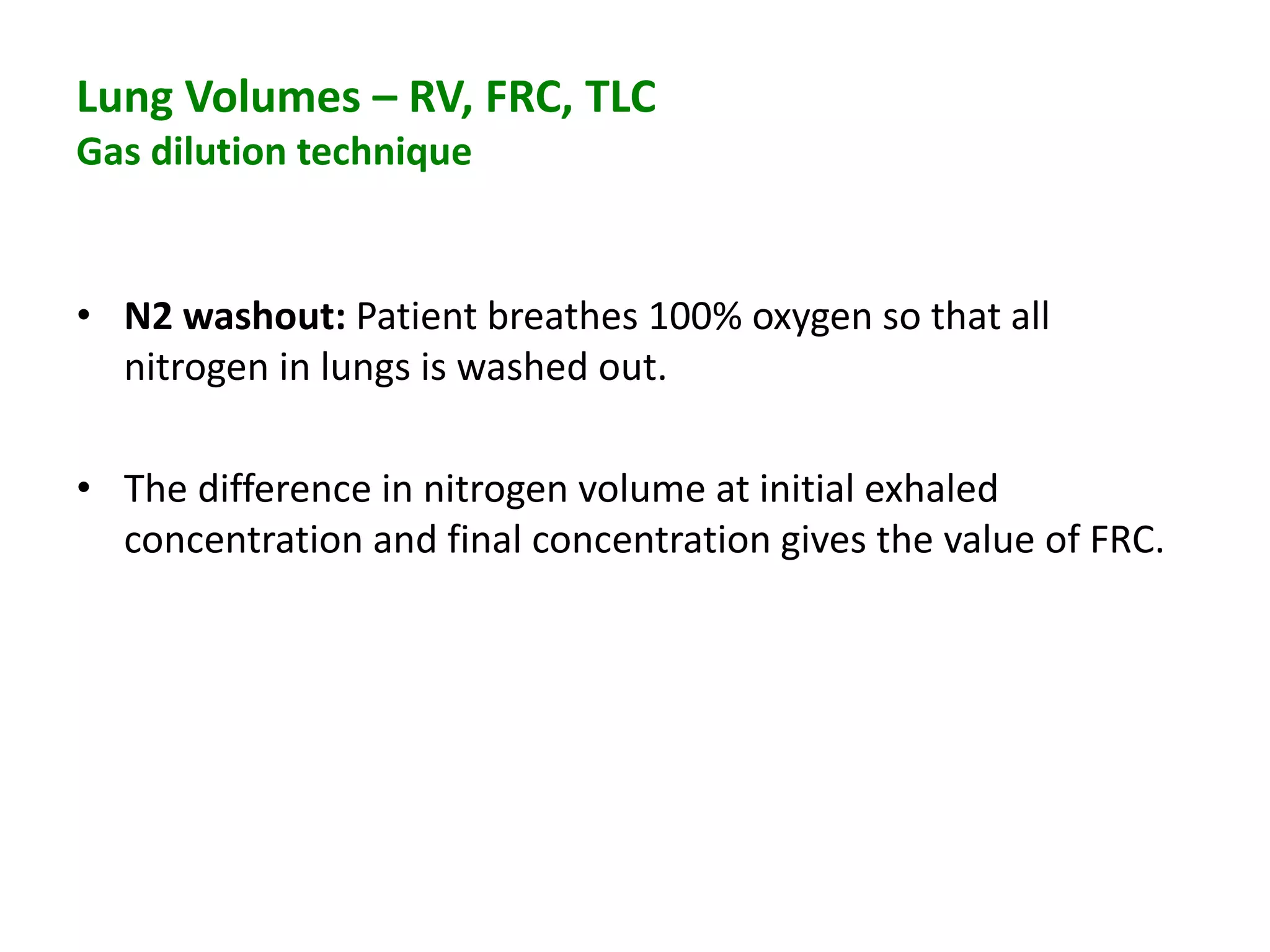 Lung Volumes – RV, FRC, TLC
Gas dilution technique
• N2 washout: Patient breathes 100% oxygen so that all
nitrogen in lungs is washed out.
• The difference in nitrogen volume at initial exhaled
concentration and final concentration gives the value of FRC.
 