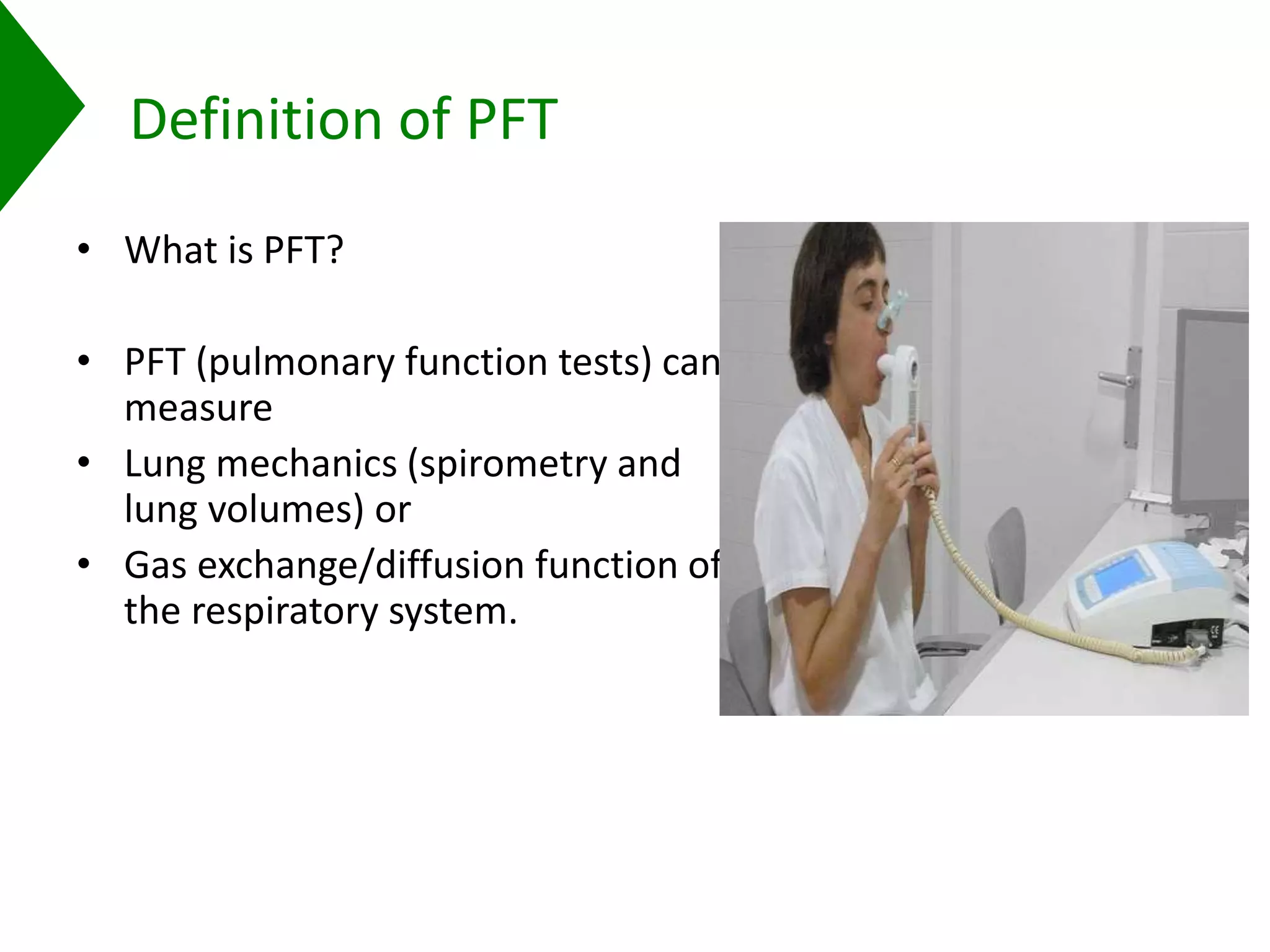 Definition of PFT
• What is PFT?
• PFT (pulmonary function tests) can
measure
• Lung mechanics (spirometry and
lung volumes) or
• Gas exchange/diffusion function of
the respiratory system.
 