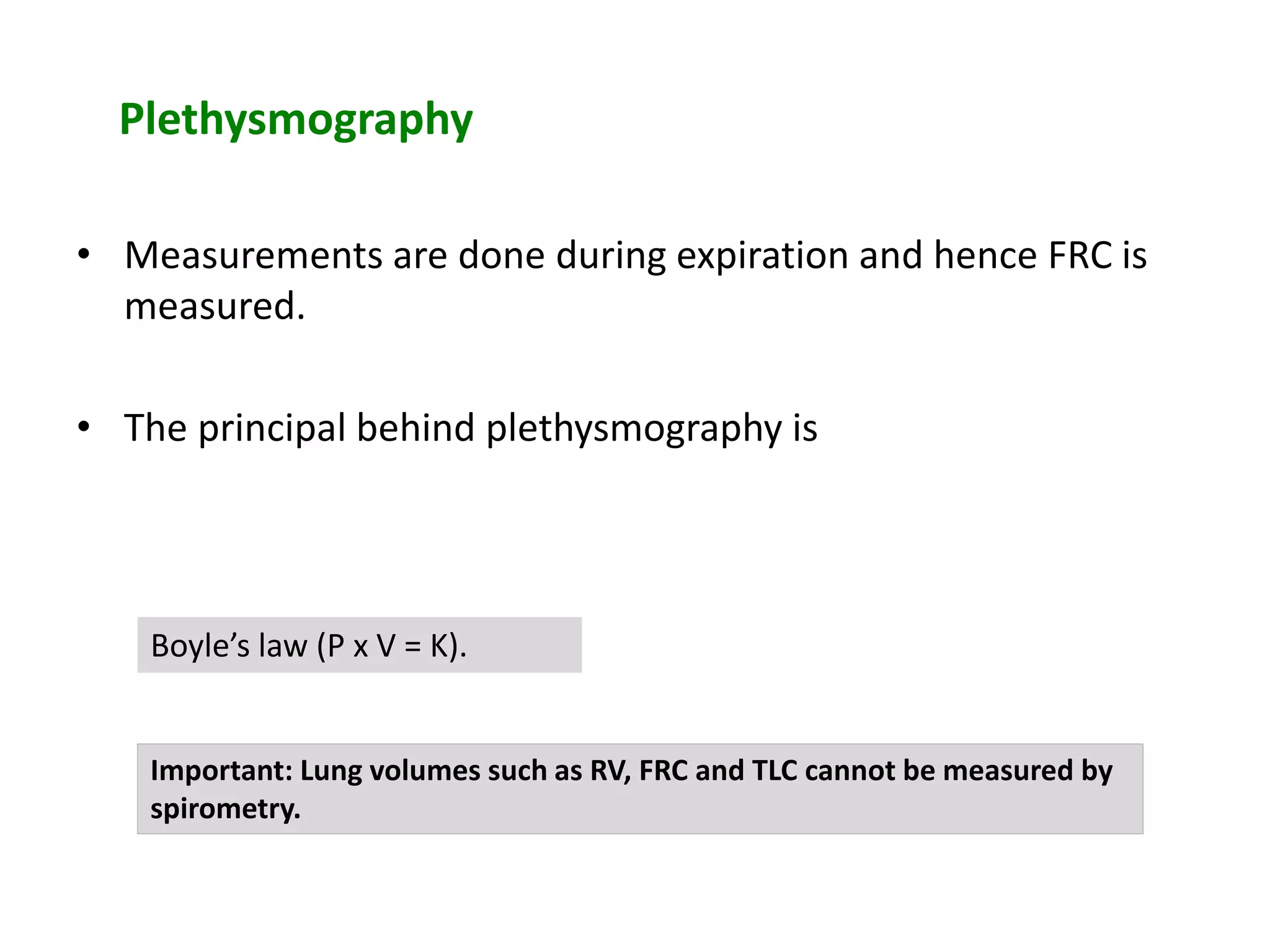 Plethysmography
• Measurements are done during expiration and hence FRC is
measured.
• The principal behind plethysmography is
Boyle’s law (P x V = K).
Important: Lung volumes such as RV, FRC and TLC cannot be measured by
spirometry.
 